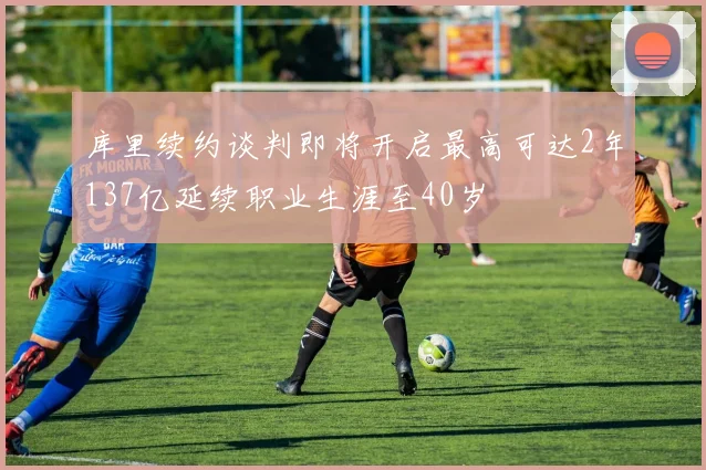 库里续约谈判即将开启最高可达2年137亿延续职业生涯至40岁