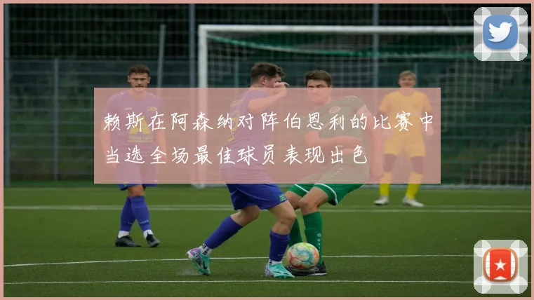 赖斯在阿森纳对阵伯恩利的比赛中当选全场最佳球员表现出色