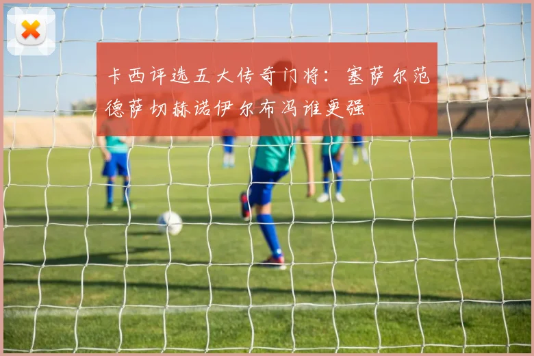 卡西评选五大传奇门将：塞萨尔范德萨切赫诺伊尔布冯谁更强