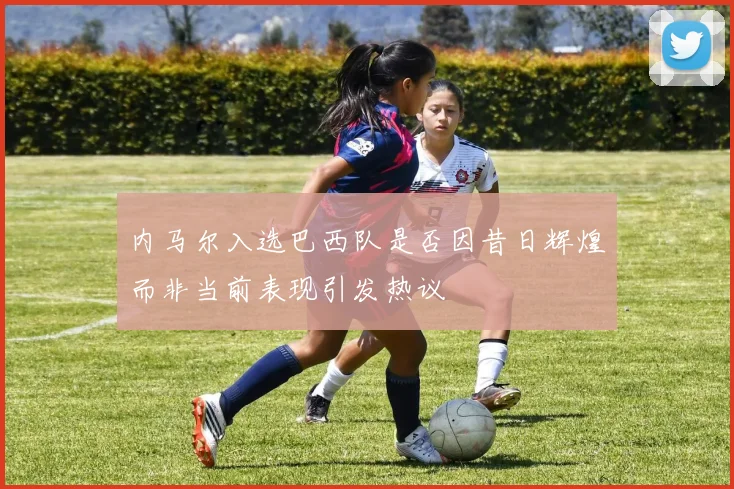 内马尔入选巴西队是否因昔日辉煌而非当前表现引发热议