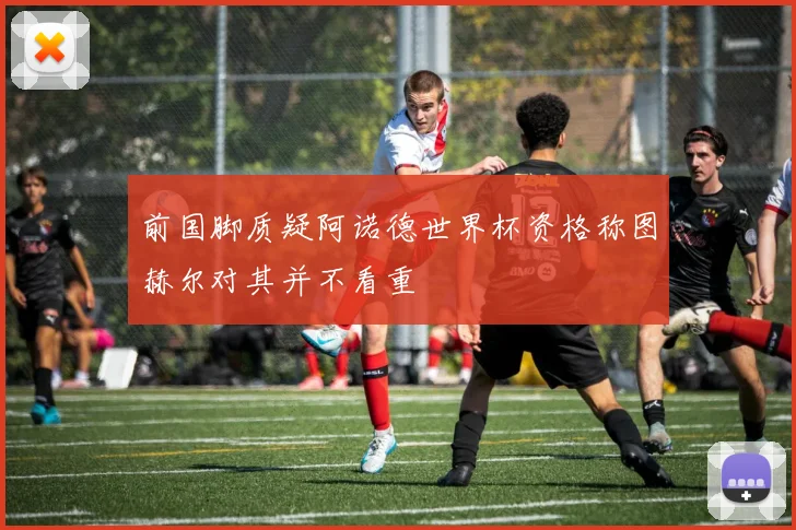 前国脚质疑阿诺德世界杯资格称图赫尔对其并不看重