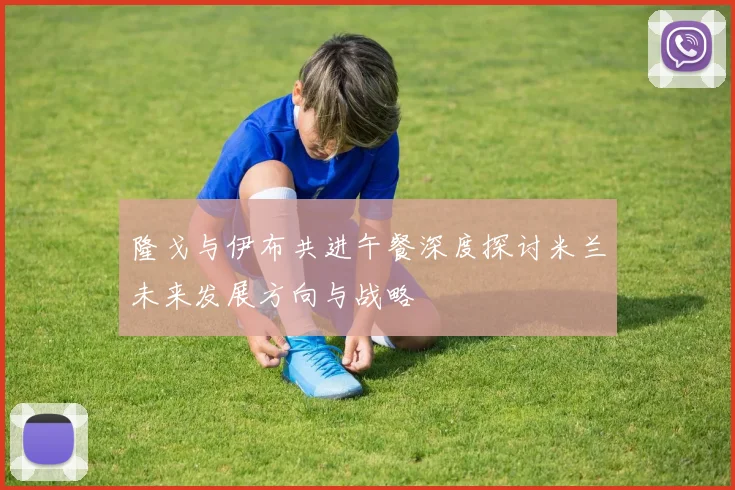 隆戈与伊布共进午餐深度探讨米兰未来发展方向与战略