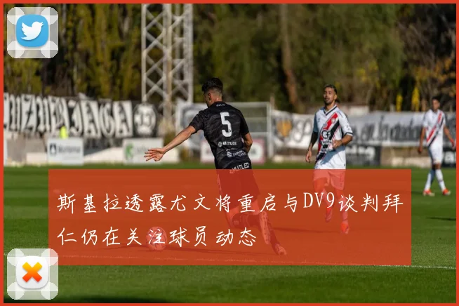 斯基拉透露尤文将重启与DV9谈判拜仁仍在关注球员动态