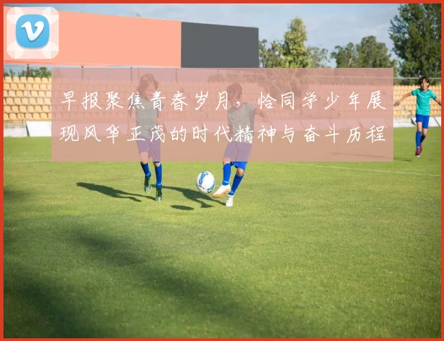 早报聚焦青春岁月，恰同学少年展现风华正茂的时代精神与奋斗历程
