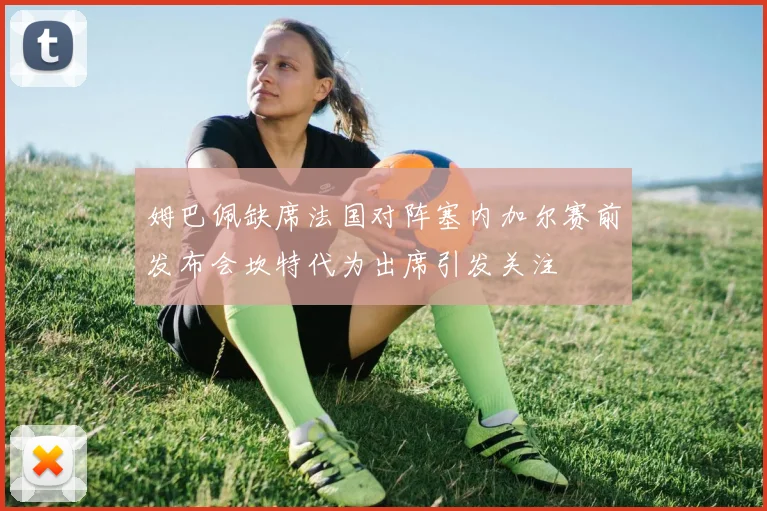 姆巴佩缺席法国对阵塞内加尔赛前发布会坎特代为出席引发关注
