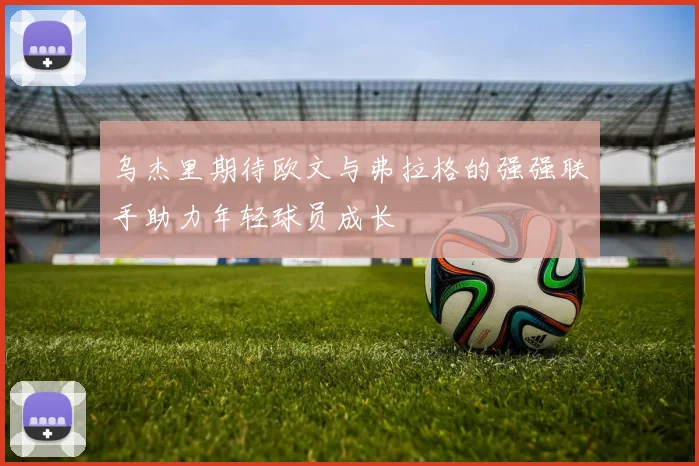 乌杰里期待欧文与弗拉格的强强联手助力年轻球员成长