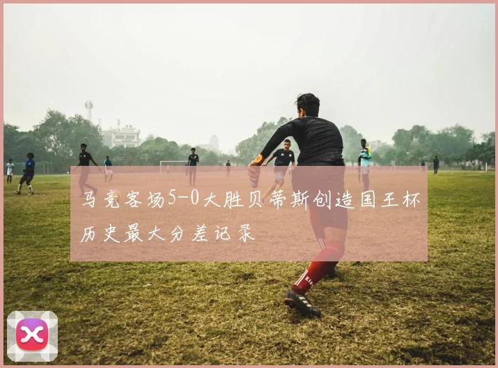 马竞客场5-0大胜贝蒂斯创造国王杯历史最大分差记录