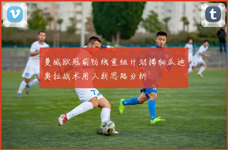 曼城欧冠前防线重组计划揭秘瓜迪奥拉战术用人新思路分析