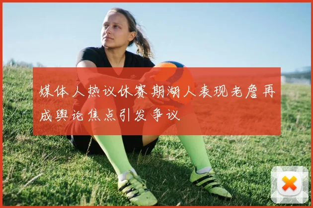 媒体人热议休赛期湖人表现老詹再成舆论焦点引发争议