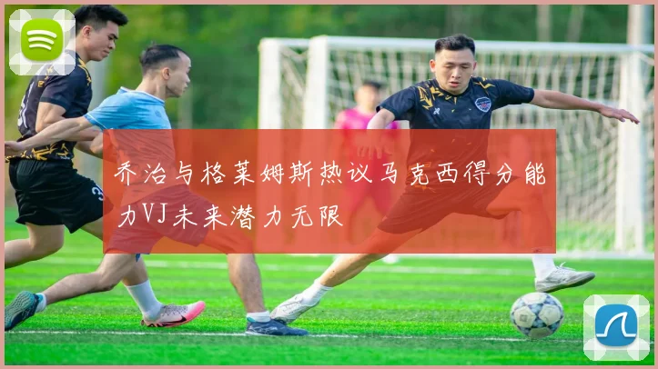 乔治与格莱姆斯热议马克西得分能力VJ未来潜力无限