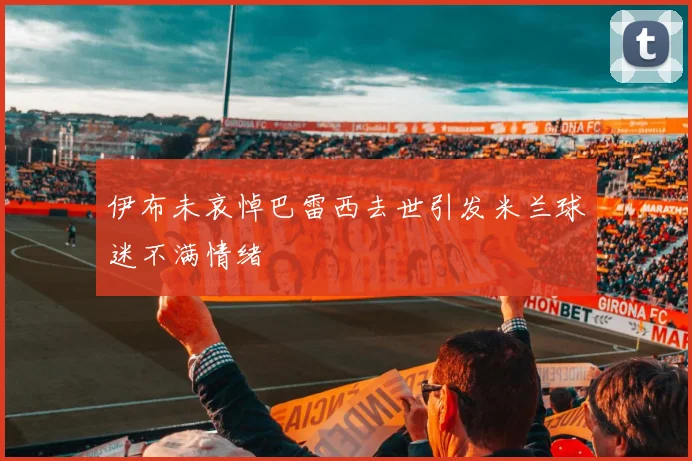 伊布未哀悼巴雷西去世引发米兰球迷不满情绪