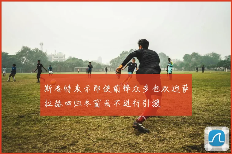 斯洛特表示即使前锋众多也欢迎萨拉赫回归冬窗或不进行引援