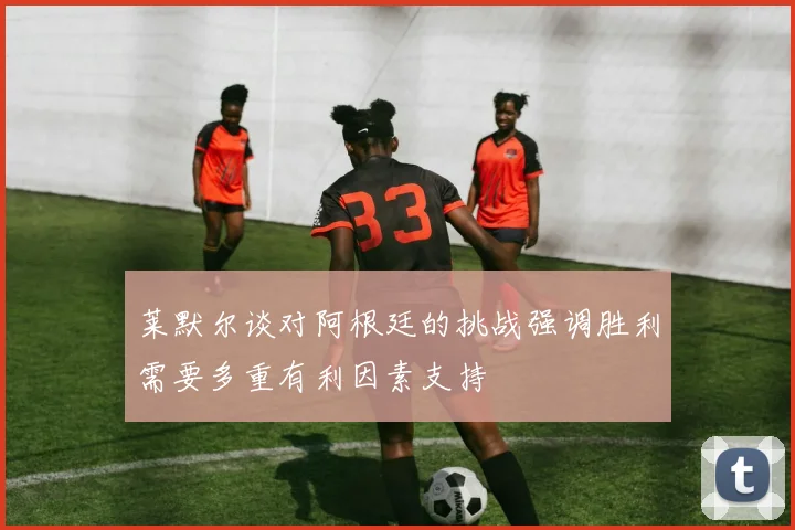 莱默尔谈对阿根廷的挑战强调胜利需要多重有利因素支持