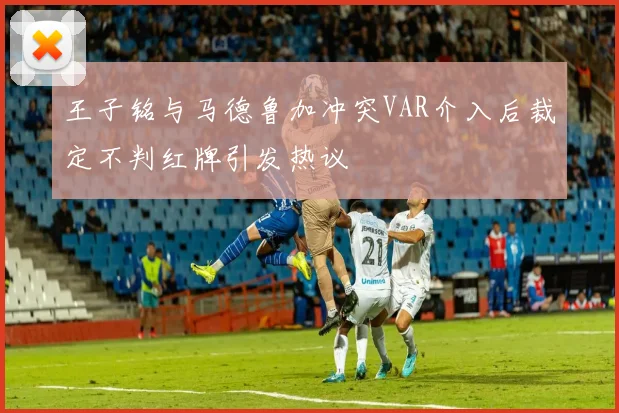 王子铭与马德鲁加冲突VAR介入后裁定不判红牌引发热议
