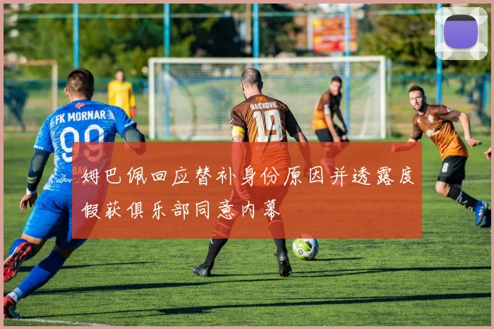 姆巴佩回应替补身份原因并透露度假获俱乐部同意内幕