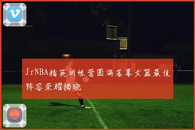 JrNBA精英训练营圆满落幕女篮最佳阵容荣耀揭晓