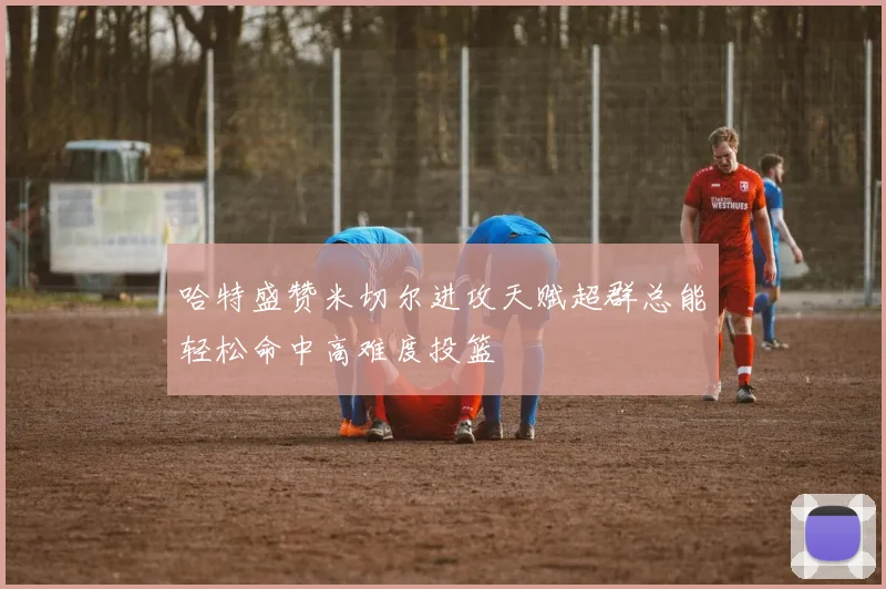 哈特盛赞米切尔进攻天赋超群总能轻松命中高难度投篮