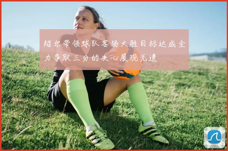 绍尔带领球队客场大胜目标达成全力争取三分的决心展现无遗