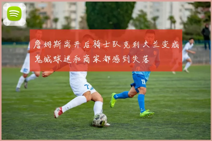 詹姆斯离开后骑士队克利夫兰变成鬼城球迷和商家都感到失落