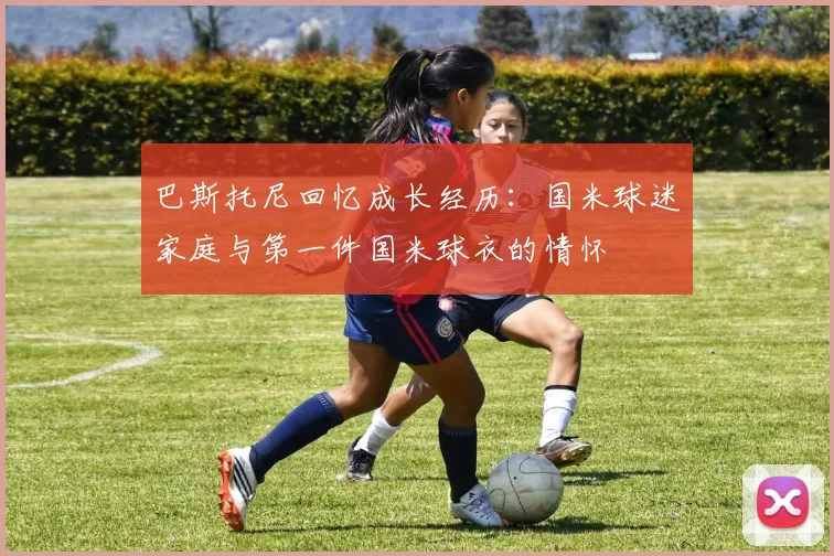 巴斯托尼回忆成长经历：国米球迷家庭与第一件国米球衣的情怀