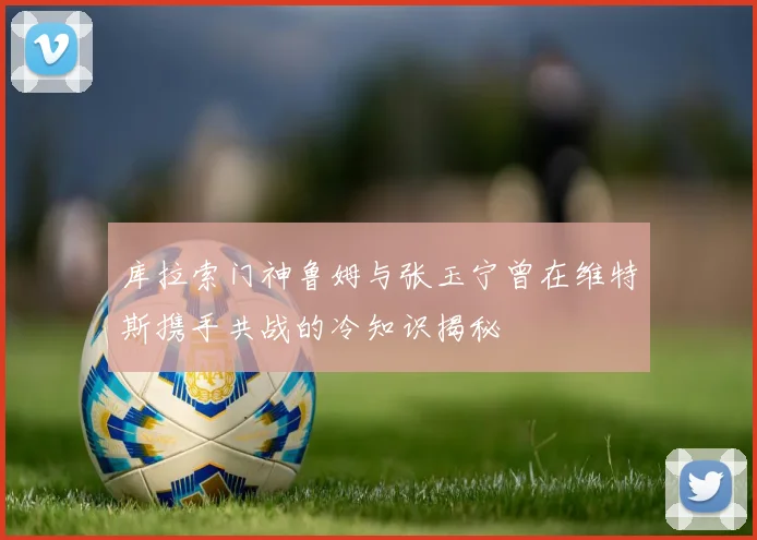 库拉索门神鲁姆与张玉宁曾在维特斯携手共战的冷知识揭秘