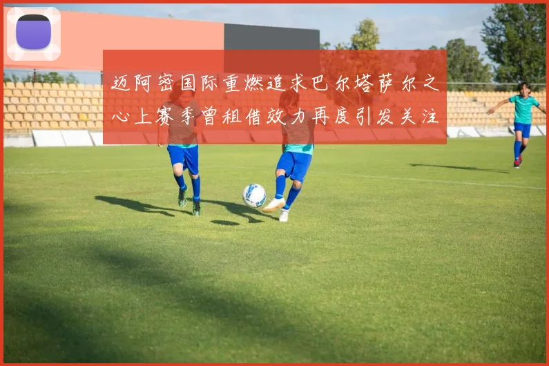 迈阿密国际重燃追求巴尔塔萨尔之心上赛季曾租借效力再度引发关注