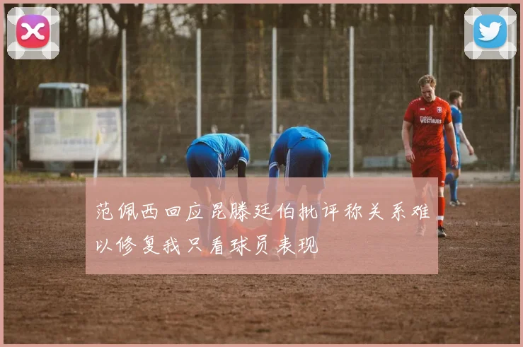 范佩西回应昆滕廷伯批评称关系难以修复我只看球员表现